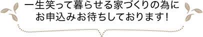 一生笑って暮らせる家づくりの為にお申込みお待ちしております！