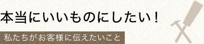 私たちがお客様に伝えたいこと。本当にいいものにしたい！